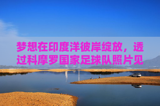 梦想在印度洋彼岸绽放,透过科摩罗国家足球队照片见证大梦想家的荣耀时刻