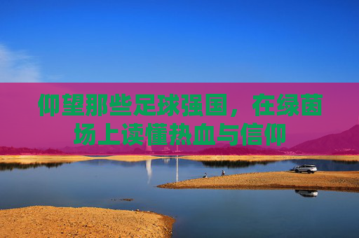 仰望那些足球强国,在绿茵场上读懂热血与信仰