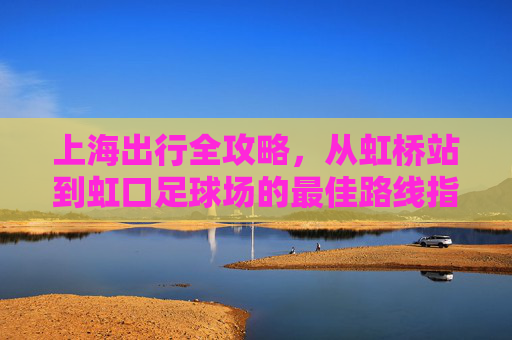 上海出行全攻略,从虹桥站到虹口足球场的最佳路线指南