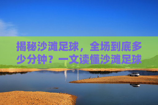 揭秘沙滩足球,全场到底多少分钟?一文读懂沙滩足球的赛制与魅力