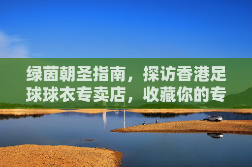 绿茵朝圣指南,探访香港足球球衣专卖店,收藏你的专属荣耀