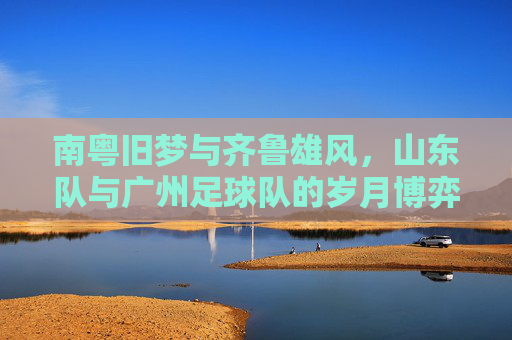 南粤旧梦与齐鲁雄风，山东队与广州足球队的岁月博弈