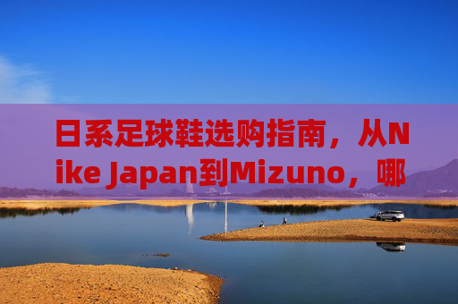 日系足球鞋选购指南，从Nike Japan到Mizuno，哪款才是你的本命战靴？