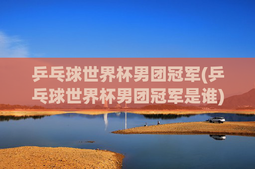 乒乓球世界杯男团冠军(乒乓球世界杯男团冠军是谁)