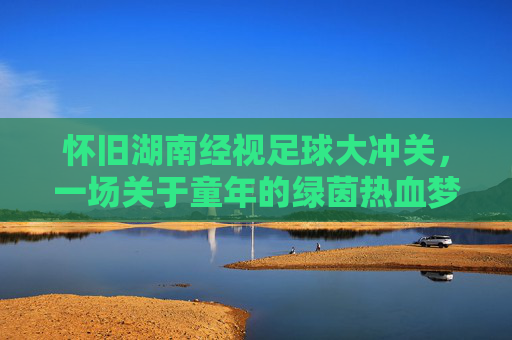 怀旧湖南经视足球大冲关,一场关于童年的绿茵热血梦