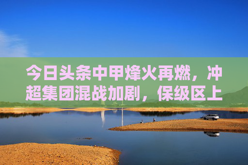 今日头条中甲烽火再燃,冲超集团混战加剧,保级区上演生死时速