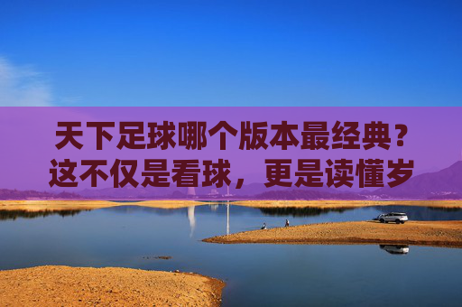 天下足球哪个版本最经典?这不仅是看球,更是读懂岁月