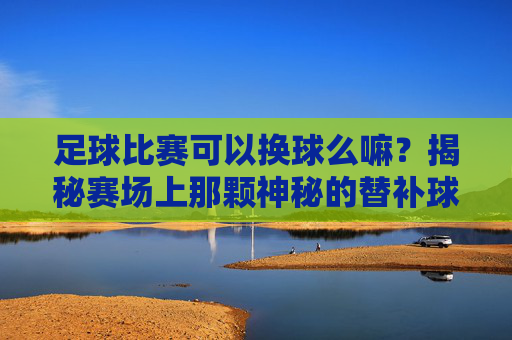 足球比赛可以换球么嘛?揭秘赛场上那颗神秘的替补球