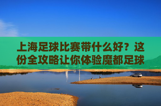 上海足球比赛带什么好?这份全攻略让你体验魔都足球激情!