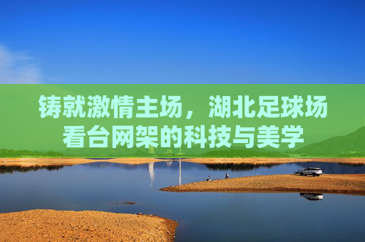 铸就激情主场,湖北足球场看台网架的科技与美学