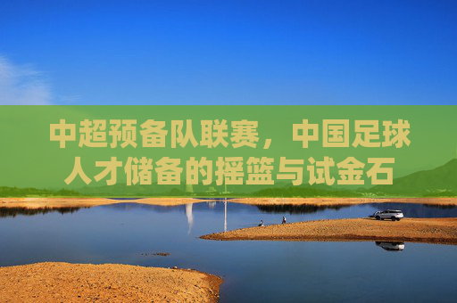 中超预备队联赛，中国足球人才储备的摇篮与试金石