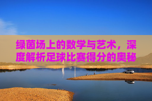 绿茵场上的数学与艺术,深度解析足球比赛得分的奥秘