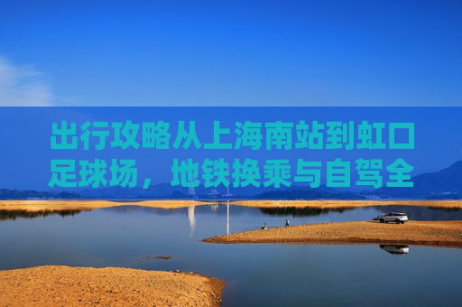 出行攻略从上海南站到虹口足球场,地铁换乘与自驾全指南