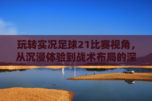 玩转实况足球21比赛视角,从沉浸体验到战术布局的深度解析