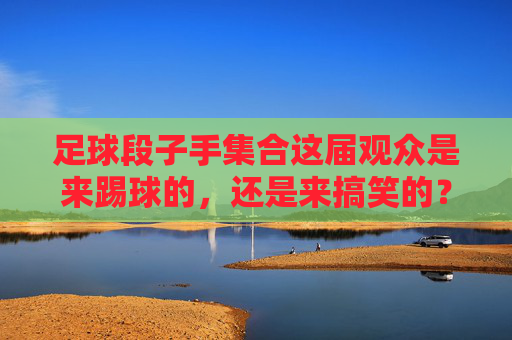 足球段子手集合这届观众是来踢球的,还是来搞笑的?