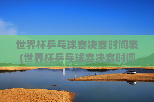 世界杯乒乓球赛决赛时间表(世界杯乒乓球赛决赛时间表格)