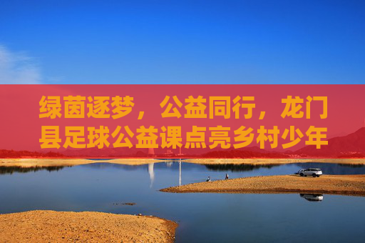 绿茵逐梦,公益同行,龙门县足球公益课点亮乡村少年童年