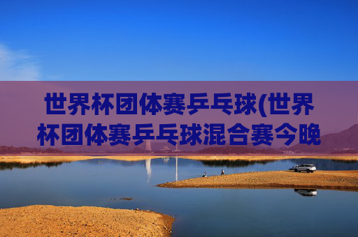 世界杯团体赛乒乓球(世界杯团体赛乒乓球混合赛今晚直播吗)