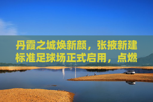 丹霞之城焕新颜,张掖新建标准足球场正式启用,点燃全民健身新激情