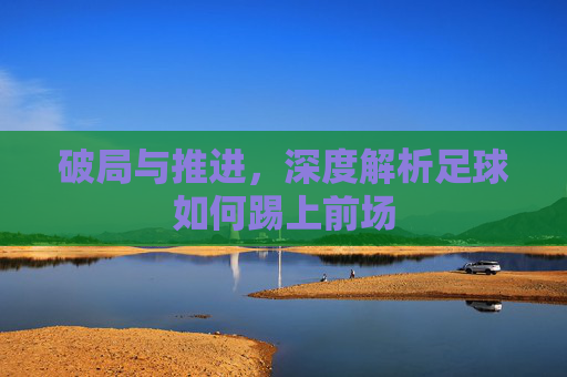 破局与推进,深度解析足球如何踢上前场