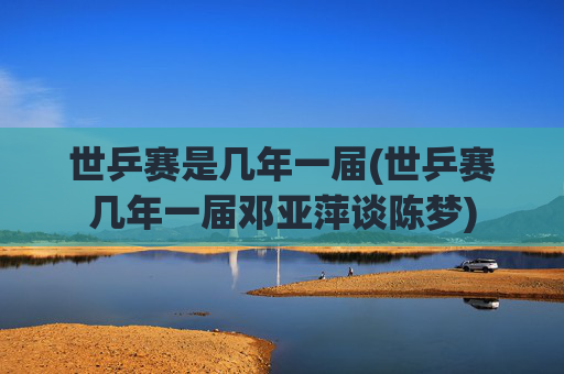 世乒赛是几年一届(世乒赛几年一届邓亚萍谈陈梦)