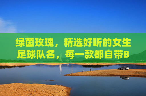 绿茵玫瑰,精选好听的女生足球队名,每一款都自带BGM