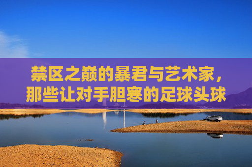 禁区之巅的暴君与艺术家,那些让对手胆寒的足球头球手