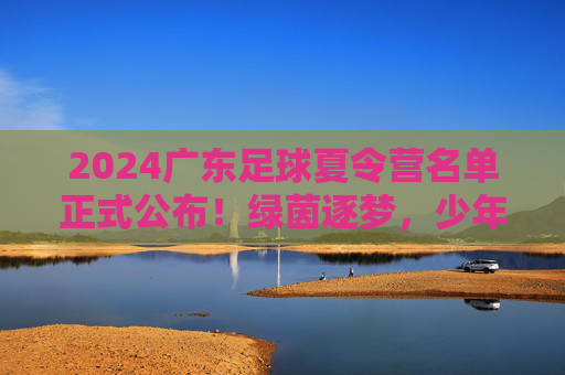 2024广东足球夏令营名单正式公布！绿茵逐梦，少年可期