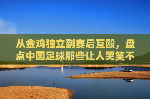 从金鸡独立到赛后互殴,盘点中国足球那些让人哭笑不得的奇葩动作