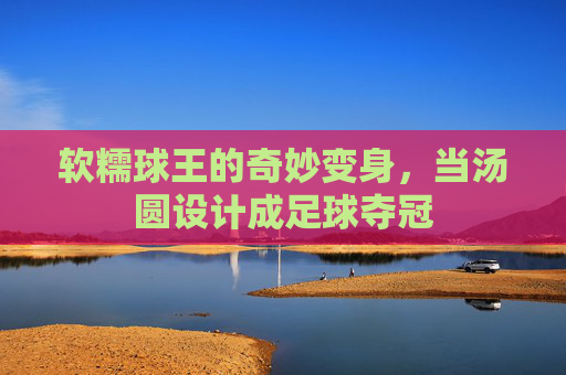 软糯球王的奇妙变身,当汤圆设计成足球夺冠