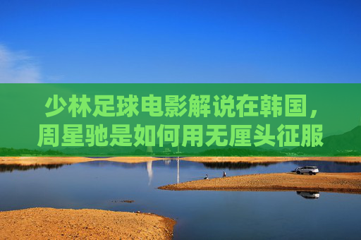 少林足球电影解说在韩国,周星驰是如何用无厘头征服世界的?