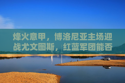 烽火意甲,博洛尼亚主场迎战尤文图斯,红蓝军团能否阻击斑马军团?