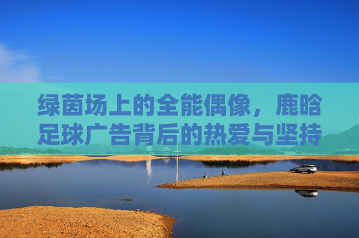 绿茵场上的全能偶像,鹿晗足球广告背后的热爱与坚持