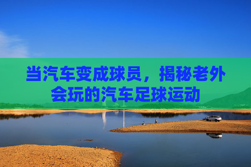 当汽车变成球员,揭秘老外会玩的汽车足球运动