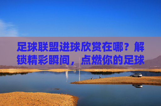 足球联盟进球欣赏在哪?解锁精彩瞬间,点燃你的足球激情