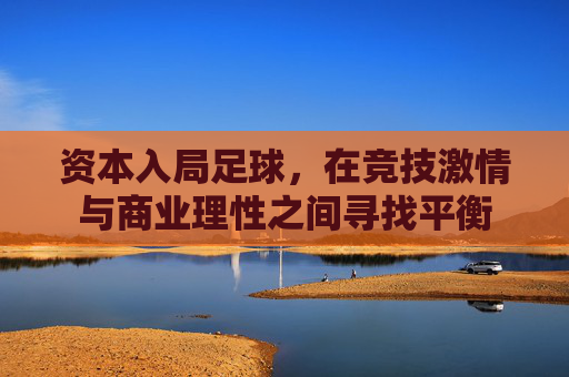 资本入局足球,在竞技激情与商业理性之间寻找平衡
