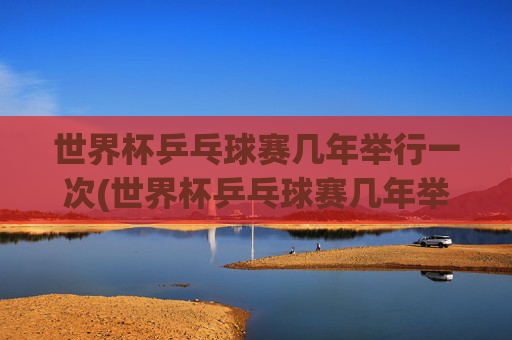 世界杯乒乓球赛几年举行一次(世界杯乒乓球赛几年举行一次比赛)