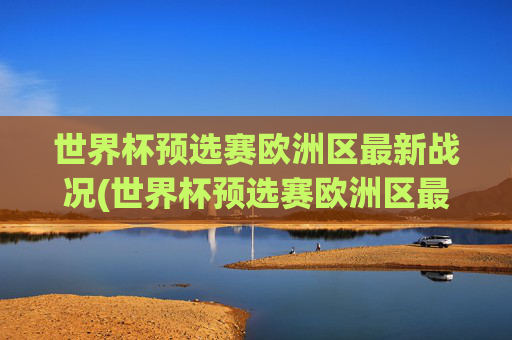 世界杯预选赛欧洲区最新战况(世界杯预选赛欧洲区最新战况分析)