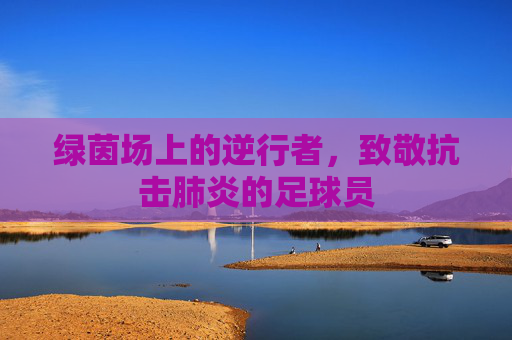 绿茵场上的逆行者,致敬抗击肺炎的足球员