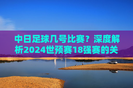中日足球几号比赛?深度解析2024世预赛18强赛的关键对决