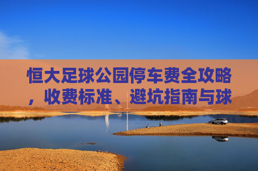 恒大足球公园停车费全攻略,收费标准、避坑指南与球迷福利