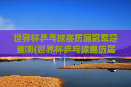 世界杯乒乓球赛历届冠军是谁啊(世界杯乒乓球赛历届冠军是谁啊视频)