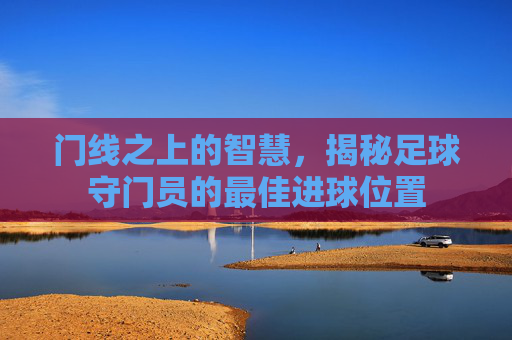 门线之上的智慧,揭秘足球守门员的最佳进球位置