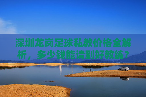 深圳龙岗足球私教价格全解析,多少钱能请到好教练?