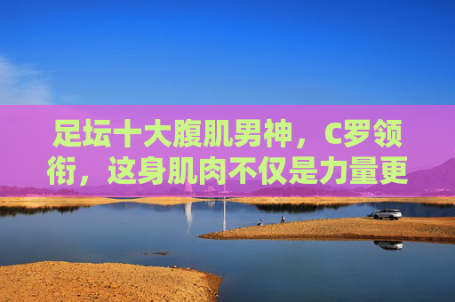 足坛十大腹肌男神,C罗领衔,这身肌肉不仅是力量更是艺术