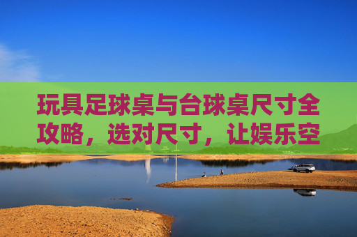 玩具足球桌与台球桌尺寸全攻略,选对尺寸,让娱乐空间最大化