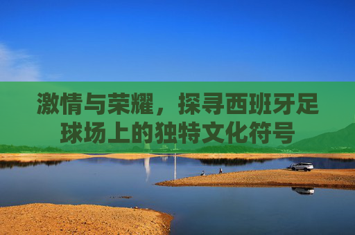 激情与荣耀,探寻西班牙足球场上的独特文化符号