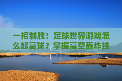 一招制胜！足球世界游戏怎么起高球？掌握高空轰炸技巧助你轻松破门