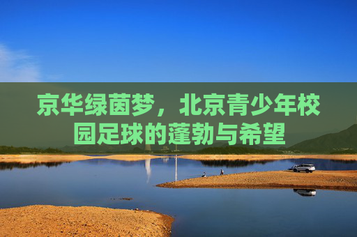 京华绿茵梦,北京青少年校园足球的蓬勃与希望