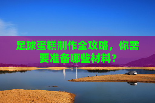 足球蛋糕制作全攻略,你需要准备哪些材料?